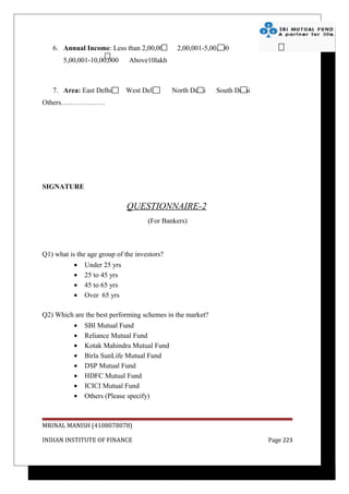 6. Annual Income: Less than 2,00,000        2,00,001-5,00,000
       5,00,001-10,00,000     Above10lakh



   7. Area: East Delhi        West Delhi      North Delhi   South Delhi
Others……………….




SIGNATURE

                              QUESTIONNAIRE-2
                                     (For Bankers)



Q1) what is the age group of the investors?
           •   Under 25 yrs
           •   25 to 45 yrs
           •   45 to 65 yrs
           •   Over 65 yrs

Q2) Which are the best performing schemes in the market?
           •   SBI Mutual Fund
           •   Reliance Mutual Fund
           •   Kotak Mahindra Mutual Fund
           •   Birla SunLife Mutual Fund
           •   DSP Mutual Fund
           •   HDFC Mutual Fund
           •   ICICI Mutual Fund
           •   Others (Please specify)



MRINAL MANISH (4108078078)

INDIAN INSTITUTE OF FINANCE                                               Page 223
 