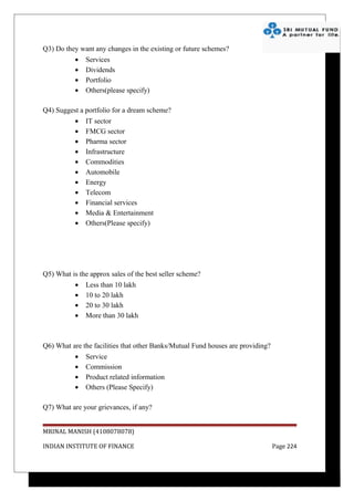 Q3) Do they want any changes in the existing or future schemes?
           •   Services
           •   Dividends
           •   Portfolio
           •   Others(please specify)

Q4) Suggest a portfolio for a dream scheme?
           •   IT sector
           •   FMCG sector
           •   Pharma sector
           •   Infrastructure
           •   Commodities
           •   Automobile
           •   Energy
           •   Telecom
           •   Financial services
           •   Media & Entertainment
           •   Others(Please specify)




Q5) What is the approx sales of the best seller scheme?
           •   Less than 10 lakh
           •   10 to 20 lakh
           •   20 to 30 lakh
           •   More than 30 lakh



Q6) What are the facilities that other Banks/Mutual Fund houses are providing?
           •   Service
           •   Commission
           •   Product related information
           •   Others (Please Specify)

Q7) What are your grievances, if any?


MRINAL MANISH (4108078078)

INDIAN INSTITUTE OF FINANCE                                                      Page 224
 