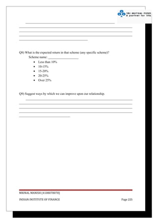 ________________________________________________________
_______________________________________________________________________
_______________________________________________________________________
_______________________________________________________________________
___________________________________________



Q8) What is the expected return in that scheme (any specific scheme)?
      Scheme name: ___________________
           •   Less than 10%
           •   10-15%
           •   15-20%
           •   20-25%
           •   Over 25%



Q9) Suggest ways by which we can improve upon our relationship.
    ___________________________________________________________________
_______________________________________________________________________
_______________________________________________________________________
_______________________________________________________________________
________________________________




MRINAL MANISH (4108078078)

INDIAN INSTITUTE OF FINANCE                                             Page 225
 