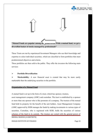 “Mutual Funds are popular among all income levels. With a mutual fund, we get a
diversified basket of stocks managed by professionals”


These Trusts are run by experienced Investment Managers who use their knowledge and
expertise to select individual securities, which are classified to form portfolios that meet
predetermined objectives and criteria.
These portfolios are then sold to the public. They offer the investors the following main
services:


      Portfolio Diversification
      Marketability: A new financial asset is created that may be more easily
marketable than the underlying securities in the portfolio.


Organization of a Mutual Fund


A mutual fund is set up in the form of a trust, which has sponsor, trustees,
asset management company (AMC) and custodian. The trust is established by a sponsor
or more than one sponsor who is like promoter of a company. The trustees of the mutual
fund hold its property for the benefit of the unit holders. Asset Management Company
(AMC) approved by SEBI manages the funds by making investments in various types of
securities. Custodian, who is registered with SEBI, holds the securities of various
schemes of the fund in its custody. The trustees are vested with the general power of
MRINAL MANISH (4108078078)

INDIAN INSTITUTE OF FINANCE                                                         Page 23
 