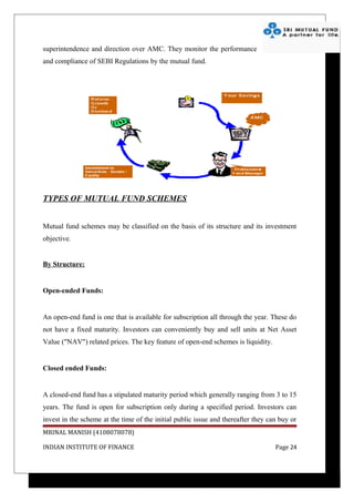 superintendence and direction over AMC. They monitor the performance
and compliance of SEBI Regulations by the mutual fund.




TYPES OF MUTUAL FUND SCHEMES


Mutual fund schemes may be classified on the basis of its structure and its investment
objective.


By Structure:


Open-ended Funds:


An open-end fund is one that is available for subscription all through the year. These do
not have a fixed maturity. Investors can conveniently buy and sell units at Net Asset
Value ("NAV") related prices. The key feature of open-end schemes is liquidity.


Closed ended Funds:


A closed-end fund has a stipulated maturity period which generally ranging from 3 to 15
years. The fund is open for subscription only during a specified period. Investors can
invest in the scheme at the time of the initial public issue and thereafter they can buy or
MRINAL MANISH (4108078078)

INDIAN INSTITUTE OF FINANCE                                                        Page 24
 