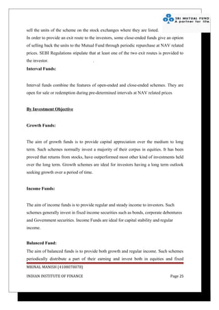 sell the units of the scheme on the stock exchanges where they are listed.
In order to provide an exit route to the investors, some close-ended funds give an option
of selling back the units to the Mutual Fund through periodic repurchase at NAV related
prices. SEBI Regulations stipulate that at least one of the two exit routes is provided to
the investor.                         .
Interval Funds:


Interval funds combine the features of open-ended and close-ended schemes. They are
open for sale or redemption during pre-determined intervals at NAV related prices


By Investment Objective


Growth Funds:


The aim of growth funds is to provide capital appreciation over the medium to long
term. Such schemes normally invest a majority of their corpus in equities. It has been
proved that returns from stocks, have outperformed most other kind of investments held
over the long term. Growth schemes are ideal for investors having a long term outlook
seeking growth over a period of time.


Income Funds:


The aim of income funds is to provide regular and steady income to investors. Such
schemes generally invest in fixed income securities such as bonds, corporate debentures
and Government securities. Income Funds are ideal for capital stability and regular
income.


Balanced Fund:
The aim of balanced funds is to provide both growth and regular income. Such schemes
periodically distribute a part of their earning and invest both in equities and fixed
MRINAL MANISH (4108078078)

INDIAN INSTITUTE OF FINANCE                                                       Page 25
 