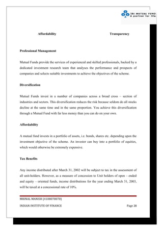 Affordability                                         Transparency




Professional Management


Mutual Funds provide the services of experienced and skilled professionals, backed by a
dedicated investment research team that analyses the performance and prospects of
companies and selects suitable investments to achieve the objectives of the scheme.


Diversification


Mutual Funds invest in a number of companies across a broad cross – section of
industries and sectors. This diversification reduces the risk because seldom do all stocks
decline at the same time and in the same proportion. You achieve this diversification
through a Mutual Fund with far less money than you can do on your own.


Affordability


A mutual fund invests in a portfolio of assets, i.e. bonds, shares etc. depending upon the
investment objective of the scheme. An investor can buy into a portfolio of equities,
which would otherwise be extremely expensive.


Tax Benefits


Any income distributed after March 31, 2002 will be subject to tax in the assessment of
all unit-holders. However, as a measure of concession to Unit holders of open – ended
and equity – oriented funds, income distributions for the year ending March 31, 2003,
will be taxed at a concessional rate of 10%.


MRINAL MANISH (4108078078)

INDIAN INSTITUTE OF FINANCE                                                       Page 28
 