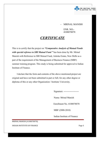 - MRINAL MANISH

                                                           ENR. NO.-
                                                           4108078078

                               CERTIFICATE

This is to certify that the project on “Comparative Analysis of Mutual Funds
with special refernce to SBI Mutual Fund ” has been done by Mr. Mrinal
Manish with Reference to SBI Mutual Fund, Ashoka Estate, New Delhi as a
part of the requirement of the Management of Business Finance (MBF)
summer training program. This study is being submitted for approval to Indian
Institute of Finance.

     I declare that the form and contents of the above mentioned project are
original and have not been submitted in part or full, for any other degree or
diploma of this or any other Organization / Institute/ University.



                                               Signature: --------------------

                                               Name: Mrinal Manish

                                               Enrollment No. 4108078078

                                               MBF (2008-2010)

                                               Indian Institute of Finance

MRINAL MANISH (4108078078)

INDIAN INSTITUTE OF FINANCE                                                  Page 3
 