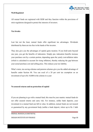 Well Regulated


All mutual funds are registered with SEBI and they function within the provisions of
strict regulations designed to protect the interests of investors.



Tax breaks




Last but not the least, mutual funds offer significant tax advantages. Dividends
distributed by them are tax-free in the hands of the investor.

They also give you the advantages of capital gains taxation. If you hold units beyond
one year, you get the benefits of indexation. Simply put, indexation benefits increase
your purchase cost by a certain portion, depending upon the yearly cost-inflation index
(which is calculated to account for rising inflation), thereby reducing the gap between
your actual purchase cost and selling price. This reduces your tax liability.

What’s more, tax-saving schemes and pension schemes give you the added advantage of
benefits under Section 88. You can avail of a 20 per cent tax exemption on an
investment of up to Rs 10,000 in the scheme in a year




No assured returns and no protection of capital




If you are planning to go with a mutual fund, this must be your mantra: mutual funds do
not offer assured returns and carry risk. For instance, unlike bank deposits, your
investment in a mutual fund can fall in value. In addition, mutual funds are not insured
or guaranteed by any government body (unlike a bank deposit, where up to Rs 1 lakh


MRINAL MANISH (4108078078)

INDIAN INSTITUTE OF FINANCE                                                     Page 30
 