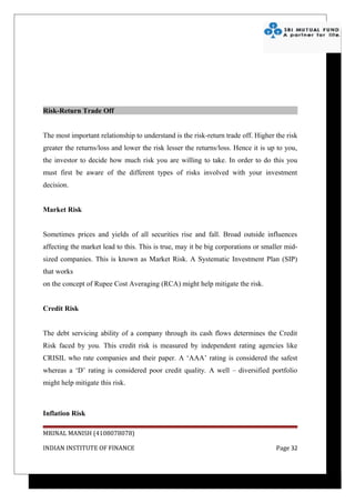 Risk-Return Trade Off


The most important relationship to understand is the risk-return trade off. Higher the risk
greater the returns/loss and lower the risk lesser the returns/loss. Hence it is up to you,
the investor to decide how much risk you are willing to take. In order to do this you
must first be aware of the different types of risks involved with your investment
decision.


Market Risk


Sometimes prices and yields of all securities rise and fall. Broad outside influences
affecting the market lead to this. This is true, may it be big corporations or smaller mid-
sized companies. This is known as Market Risk. A Systematic Investment Plan (SIP)
that works
on the concept of Rupee Cost Averaging (RCA) might help mitigate the risk.


Credit Risk


The debt servicing ability of a company through its cash flows determines the Credit
Risk faced by you. This credit risk is measured by independent rating agencies like
CRISIL who rate companies and their paper. A ‘AAA’ rating is considered the safest
whereas a ‘D’ rating is considered poor credit quality. A well – diversified portfolio
might help mitigate this risk.



Inflation Risk

MRINAL MANISH (4108078078)

INDIAN INSTITUTE OF FINANCE                                                        Page 32
 