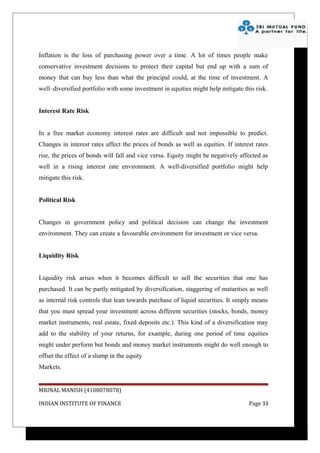 Inflation is the loss of purchasing power over a time. A lot of times people make
conservative investment decisions to protect their capital but end up with a sum of
money that can buy less than what the principal could, at the time of investment. A
well–diversified portfolio with some investment in equities might help mitigate this risk.


Interest Rate Risk


In a free market economy interest rates are difficult and not impossible to predict.
Changes in interest rates affect the prices of bonds as well as equities. If interest rates
rise, the prices of bonds will fall and vice versa. Equity might be negatively affected as
well in a rising interest rate environment. A well-diversified portfolio might help
mitigate this risk.


Political Risk


Changes in government policy and political decision can change the investment
environment. They can create a favourable environment for investment or vice versa.


Liquidity Risk


Liquidity risk arises when it becomes difficult to sell the securities that one has
purchased. It can be partly mitigated by diversification, staggering of maturities as well
as internal risk controls that lean towards purchase of liquid securities. It simply means
that you must spread your investment across different securities (stocks, bonds, money
market instruments, real estate, fixed deposits etc.). This kind of a diversification may
add to the stability of your returns, for example, during one period of time equities
might under perform but bonds and money market instruments might do well enough to
offset the effect of a slump in the equity
Markets.


MRINAL MANISH (4108078078)

INDIAN INSTITUTE OF FINANCE                                                        Page 33
 