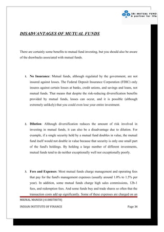 DISADVANTAGES OF MUTUAL FUNDS



There are certainly some benefits to mutual fund investing, but you should also be aware
of the drawbacks associated with mutual funds.




   1.   No Insurance: Mutual funds, although regulated by the government, are not
        insured against losses. The Federal Deposit Insurance Corporation (FDIC) only
        insures against certain losses at banks, credit unions, and savings and loans, not
        mutual funds. That means that despite the risk-reducing diversification benefits
        provided by mutual funds, losses can occur, and it is possible (although
        extremely unlikely) that you could even lose your entire investment.




   2.   Dilution: Although diversification reduces the amount of risk involved in
        investing in mutual funds, it can also be a disadvantage due to dilution. For
        example, if a single security held by a mutual fund doubles in value, the mutual
        fund itself would not double in value because that security is only one small part
        of the fund's holdings. By holding a large number of different investments,
        mutual funds tend to do neither exceptionally well nor exceptionally poorly.




   3.   Fees and Expenses: Most mutual funds charge management and operating fees
        that pay for the fund's management expenses (usually around 1.0% to 1.5% per
        year). In addition, some mutual funds charge high sales commissions, 12b-1
        fees, and redemption fees. And some funds buy and trade shares so often that the
        transaction costs add up significantly. Some of these expenses are charged on an
MRINAL MANISH (4108078078)

INDIAN INSTITUTE OF FINANCE                                                       Page 34
 