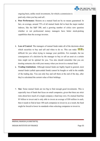 ongoing basis, unlike stock investments, for which a commission is
        paid only when you buy and sell .
   4.   Poor Performance: Returns on a mutual fund are by no means guaranteed. In
        fact, on average, around 75% of all mutual funds fail to beat the major market
        indexes, like the S&P 500, and a growing number of critics now question
        whether or not professional money managers have better stock-picking
        capabilities than the average investor.




   5.   Loss of Control: The managers of mutual funds make all of the decisions about
        which securities to buy and sell and when to do so. This can make                  it
        difficult for you when trying to manage your portfolio. For example, the tax
        consequences of a decision by the manager to buy or sell an asset at a certain
        time might not be optimal for you. You also should remember that you are
        trusting someone else with your money when you invest in a mutual fund.
   6.   Trading Limitations: Although mutual funds are highly liquid in general, most
        mutual funds (called open-ended funds) cannot be bought or sold in the middle
        of the trading day. You can only buy and sell them at the end of the day, after
        they've calculated the current value of their holdings.




   7.   Size: Some mutual funds are too big to find enough good investments. This is
        especially true of funds that focus on small companies, given that there are strict
        rules about how much of a single company a fund may own. If a mutual fund has
        $5 billion to invest and is only able to invest an average of $50 million in each,
        then it needs to find at least 100 such companies to invest in; as a result, the fund
        might be forced to lower its standards when selecting companies to invest in.




MRINAL MANISH (4108078078)

INDIAN INSTITUTE OF FINANCE                                                          Page 35
 