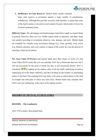 8.   Inefficiency of Cash Reserves: Mutual funds usually maintain
        large cash reserves as protection against a large number of simultaneous
        withdrawals. Although this provides investors with liquidity, it means that some
        of the fund's money is invested in cash instead of assets, which tends to lower the
        investor's potential return.

Different Types: The advantages and disadvantages listed above apply to mutual funds
in general. However, there are over 10,000 mutual funds in operation, and these funds
vary greatly according to investment objective, size, strategy, and style. Mutual funds
are available for virtually every investment strategy (e.g. value, growth), every sector
(e.g. biotech, internet), and every country or region of the world. So even the process of
selecting a fund can be tedious.



Net Asset Value (NAV)Open-end mutual funds price their shares in terms of a Net
Asset Value (NAV) (note that you can calculate NAV for a closed-end fund too, but it
will not necessarily be the price at which you buy or sell closed-end shares). NAV is
calculated        by adding up the market value of all the fund's underlying securities,
subtracting all of the fund's liabilities, and then dividing by the number of outstanding
shares in the fund. The resulting NAV per share is the price at which shares in the fund
are bought and sold (plus or minus any sales fees). Mutual funds only calculate their
NAVs once per trading day, at the close of the trading session.




HISTORY OF MUTUAL FUND IN INDIA


HISTORY – The Landmarks


1963: UTI is India’s first mutual fund.



MRINAL MANISH (4108078078)

INDIAN INSTITUTE OF FINANCE                                                        Page 36
 