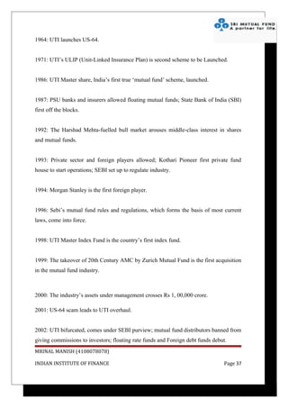 1964: UTI launches US-64.


1971: UTI’s ULIP (Unit-Linked Insurance Plan) is second scheme to be Launched.


1986: UTI Master share, India’s first true ‘mutual fund’ scheme, launched.


1987: PSU banks and insurers allowed floating mutual funds; State Bank of India (SBI)
first off the blocks.


1992: The Harshad Mehta-fuelled bull market arouses middle-class interest in shares
and mutual funds.


1993: Private sector and foreign players allowed; Kothari Pioneer first private fund
house to start operations; SEBI set up to regulate industry.


1994: Morgan Stanley is the first foreign player.


1996: Sebi’s mutual fund rules and regulations, which forms the basis of most current
laws, come into force.


1998: UTI Master Index Fund is the country’s first index fund.


1999: The takeover of 20th Century AMC by Zurich Mutual Fund is the first acquisition
in the mutual fund industry.



2000: The industry’s assets under management crosses Rs 1, 00,000 crore.

2001: US-64 scam leads to UTI overhaul.


2002: UTI bifurcated, comes under SEBI purview; mutual fund distributors banned from
giving commissions to investors; floating rate funds and Foreign debt funds debut.
MRINAL MANISH (4108078078)

INDIAN INSTITUTE OF FINANCE                                                     Page 37
 