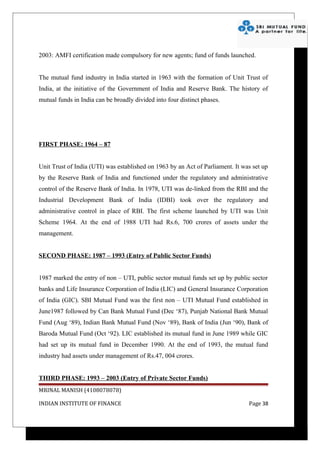 2003: AMFI certification made compulsory for new agents; fund of funds launched.


The mutual fund industry in India started in 1963 with the formation of Unit Trust of
India, at the initiative of the Government of India and Reserve Bank. The history of
mutual funds in India can be broadly divided into four distinct phases.




FIRST PHASE: 1964 – 87


Unit Trust of India (UTI) was established on 1963 by an Act of Parliament. It was set up
by the Reserve Bank of India and functioned under the regulatory and administrative
control of the Reserve Bank of India. In 1978, UTI was de-linked from the RBI and the
Industrial Development Bank of India (IDBI) took over the regulatory and
administrative control in place of RBI. The first scheme launched by UTI was Unit
Scheme 1964. At the end of 1988 UTI had Rs.6, 700 crores of assets under the
management.


SECOND PHASE: 1987 – 1993 (Entry of Public Sector Funds)


1987 marked the entry of non – UTI, public sector mutual funds set up by public sector
banks and Life Insurance Corporation of India (LIC) and General Insurance Corporation
of India (GIC). SBI Mutual Fund was the first non – UTI Mutual Fund established in
June1987 followed by Can Bank Mutual Fund (Dec ‘87), Punjab National Bank Mutual
Fund (Aug ‘89), Indian Bank Mutual Fund (Nov ‘89), Bank of India (Jun ‘90), Bank of
Baroda Mutual Fund (Oct ‘92). LIC established its mutual fund in June 1989 while GIC
had set up its mutual fund in December 1990. At the end of 1993, the mutual fund
industry had assets under management of Rs.47, 004 crores.


THIRD PHASE: 1993 – 2003 (Entry of Private Sector Funds)
MRINAL MANISH (4108078078)

INDIAN INSTITUTE OF FINANCE                                                     Page 38
 