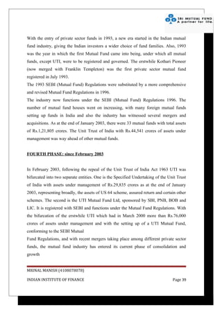 With the entry of private sector funds in 1993, a new era started in the Indian mutual
fund industry, giving the Indian investors a wider choice of fund families. Also, 1993
was the year in which the first Mutual Fund came into being, under which all mutual
funds, except UTI, were to be registered and governed. The erstwhile Kothari Pioneer
(now merged with Franklin Templeton) was the first private sector mutual fund
registered in July 1993.
The 1993 SEBI (Mutual Fund) Regulations were substituted by a more comprehensive
and revised Mutual Fund Regulations in 1996.
The industry now functions under the SEBI (Mutual Fund) Regulations 1996. The
number of mutual fund houses went on increasing, with many foreign mutual funds
setting up funds in India and also the industry has witnessed several mergers and
acquisitions. As at the end of January 2003, there were 33 mutual funds with total assets
of Rs.1,21,805 crores. The Unit Trust of India with Rs.44,541 crores of assets under
management was way ahead of other mutual funds.


FOURTH PHASE: since February 2003


In February 2003, following the repeal of the Unit Trust of India Act 1963 UTI was
bifurcated into two separate entities. One is the Specified Undertaking of the Unit Trust
of India with assets under management of Rs.29,835 crores as at the end of January
2003, representing broadly, the assets of US 64 scheme, assured return and certain other
schemes. The second is the UTI Mutual Fund Ltd, sponsored by SBI, PNB, BOB and
LIC. It is registered with SEBI and functions under the Mutual Fund Regulations. With
the bifurcation of the erstwhile UTI which had in March 2000 more than Rs.76,000
crores of assets under management and with the setting up of a UTI Mutual Fund,
conforming to the SEBI Mutual
Fund Regulations, and with recent mergers taking place among different private sector
funds, the mutual fund industry has entered its current phase of consolidation and
growth


MRINAL MANISH (4108078078)

INDIAN INSTITUTE OF FINANCE                                                      Page 39
 