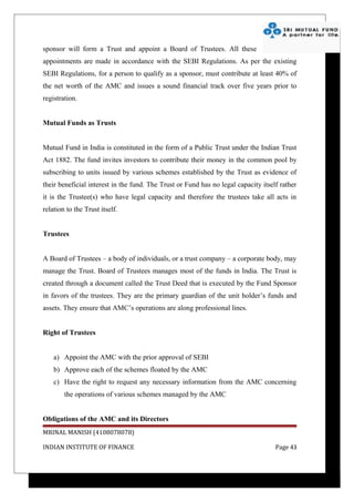 sponsor will form a Trust and appoint a Board of Trustees. All these
appointments are made in accordance with the SEBI Regulations. As per the existing
SEBI Regulations, for a person to qualify as a sponsor, must contribute at least 40% of
the net worth of the AMC and issues a sound financial track over five years prior to
registration.


Mutual Funds as Trusts


Mutual Fund in India is constituted in the form of a Public Trust under the Indian Trust
Act 1882. The fund invites investors to contribute their money in the common pool by
subscribing to units issued by various schemes established by the Trust as evidence of
their beneficial interest in the fund. The Trust or Fund has no legal capacity itself rather
it is the Trustee(s) who have legal capacity and therefore the trustees take all acts in
relation to the Trust itself.


Trustees


A Board of Trustees – a body of individuals, or a trust company – a corporate body, may
manage the Trust. Board of Trustees manages most of the funds in India. The Trust is
created through a document called the Trust Deed that is executed by the Fund Sponsor
in favors of the trustees. They are the primary guardian of the unit holder’s funds and
assets. They ensure that AMC’s operations are along professional lines.


Right of Trustees


    a) Appoint the AMC with the prior approval of SEBI
    b) Approve each of the schemes floated by the AMC
    c) Have the right to request any necessary information from the AMC concerning
        the operations of various schemes managed by the AMC


Obligations of the AMC and its Directors
MRINAL MANISH (4108078078)

INDIAN INSTITUTE OF FINANCE                                                         Page 43
 