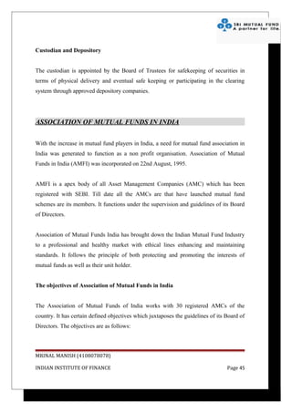 Custodian and Depository


The custodian is appointed by the Board of Trustees for safekeeping of securities in
terms of physical delivery and eventual safe keeping or participating in the clearing
system through approved depository companies.




ASSOCIATION OF MUTUAL FUNDS IN INDIA


With the increase in mutual fund players in India, a need for mutual fund association in
India was generated to function as a non profit organisation. Association of Mutual
Funds in India (AMFI) was incorporated on 22nd August, 1995.


AMFI is a apex body of all Asset Management Companies (AMC) which has been
registered with SEBI. Till date all the AMCs are that have launched mutual fund
schemes are its members. It functions under the supervision and guidelines of its Board
of Directors.


Association of Mutual Funds India has brought down the Indian Mutual Fund Industry
to a professional and healthy market with ethical lines enhancing and maintaining
standards. It follows the principle of both protecting and promoting the interests of
mutual funds as well as their unit holder.


The objectives of Association of Mutual Funds in India


The Association of Mutual Funds of India works with 30 registered AMCs of the
country. It has certain defined objectives which juxtaposes the guidelines of its Board of
Directors. The objectives are as follows:




MRINAL MANISH (4108078078)

INDIAN INSTITUTE OF FINANCE                                                       Page 45
 