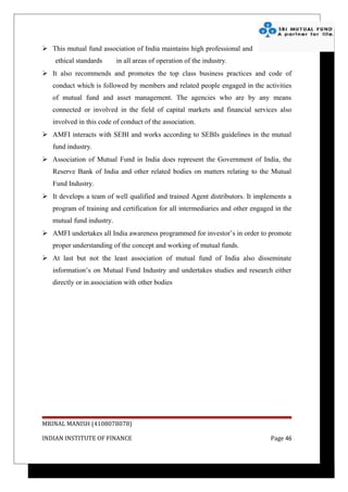  This mutual fund association of India maintains high professional and
    ethical standards      in all areas of operation of the industry.
 It also recommends and promotes the top class business practices and code of
   conduct which is followed by members and related people engaged in the activities
   of mutual fund and asset management. The agencies who are by any means
   connected or involved in the field of capital markets and financial services also
   involved in this code of conduct of the association.
 AMFI interacts with SEBI and works according to SEBIs guidelines in the mutual
   fund industry.
 Association of Mutual Fund in India does represent the Government of India, the
   Reserve Bank of India and other related bodies on matters relating to the Mutual
   Fund Industry.
 It develops a team of well qualified and trained Agent distributors. It implements a
   program of training and certification for all intermediaries and other engaged in the
   mutual fund industry.
 AMFI undertakes all India awareness programmed for investor’s in order to promote
   proper understanding of the concept and working of mutual funds.
 At last but not the least association of mutual fund of India also disseminate
   information’s on Mutual Fund Industry and undertakes studies and research either
   directly or in association with other bodies




MRINAL MANISH (4108078078)

INDIAN INSTITUTE OF FINANCE                                                     Page 46
 