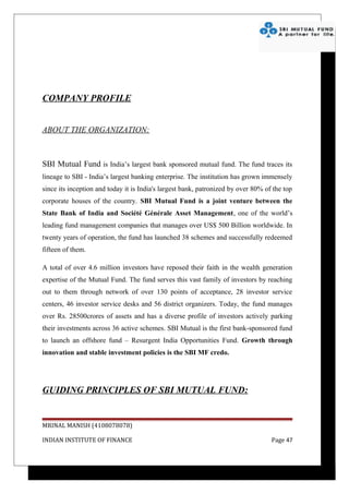COMPANY PROFILE


ABOUT THE ORGANIZATION:



SBI Mutual Fund is India’s largest bank sponsored mutual fund. The fund traces its
lineage to SBI - India’s largest banking enterprise. The institution has grown immensely
since its inception and today it is India's largest bank, patronized by over 80% of the top
corporate houses of the country. SBI Mutual Fund is a joint venture between the
State Bank of India and Société Générale Asset Management, one of the world’s
leading fund management companies that manages over US$ 500 Billion worldwide. In
twenty years of operation, the fund has launched 38 schemes and successfully redeemed
fifteen of them.

A total of over 4.6 million investors have reposed their faith in the wealth generation
expertise of the Mutual Fund. The fund serves this vast family of investors by reaching
out to them through network of over 130 points of acceptance, 28 investor service
centers, 46 investor service desks and 56 district organizers. Today, the fund manages
over Rs. 28500crores of assets and has a diverse profile of investors actively parking
their investments across 36 active schemes. SBI Mutual is the first bank-sponsored fund
to launch an offshore fund – Resurgent India Opportunities Fund. Growth through
innovation and stable investment policies is the SBI MF credo.




GUIDING PRINCIPLES OF SBI MUTUAL FUND:


MRINAL MANISH (4108078078)

INDIAN INSTITUTE OF FINANCE                                                        Page 47
 