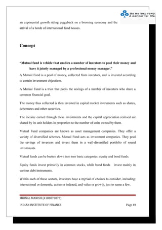 an exponential growth riding piggyback on a booming economy and the
arrival of a horde of international fund houses.




Concept


“Mutual fund is vehicle that enables a number of investors to pool their money and
       have it jointly managed by a professional money manager.”
A Mutual Fund is a pool of money, collected from investors, and is invested according
to certain investment objectives.

A Mutual Fund is a trust that pools the savings of a number of investors who share a
common financial goal.

The money thus collected is then invested in capital market instruments such as shares,
debentures and other securities.

The income earned through these investments and the capital appreciation realised are
shared by its unit holders in proportion to the number of units owned by them.

Mutual Fund companies are known as asset management companies. They offer a
variety of diversified schemes. Mutual Fund acts as investment companies. They pool
the savings of investors and invest them in a well-diversified portfolio of sound
investments.

Mutual funds can be broken down into two basic categories: equity and bond funds.

Equity funds invest primarily in common stocks, while bond funds        invest mainly in
various debt instruments.

Within each of these sectors, investors have a myriad of choices to consider, including:
international or domestic, active or indexed, and value or growth, just to name a few.



MRINAL MANISH (4108078078)

INDIAN INSTITUTE OF FINANCE                                                       Page 49
 