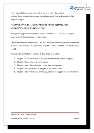 The purpose behind writing a report is to put in to works the practical
training that is imparted into me that gives a better and a clear understanding of the
experience I got.

“COMPARATIVE ANALYSIS OF MUTUAL FUNDS WITH SPECIAL
REFERENCE TO SBI MUTUAL FUND”

being a very important aspect of SBI Mutual Fund Pvt. Ltd., I have tried to explore
many areas of the subject in my project report.

While preparing this project report I got the knowledge about various aspects regarding
financial decisions made in organisation like “SBI Mutual Fund Pvt. Ltd.” the business
world.

My project is divided into 5 chapters & they are given as under.

   1. Chapter 1 is an introduction of the mutual fund industry and the company.
   2. Chapter 2 deals with review of literature.
   3. Chapter 3 states the methodology being used in the project.
   4. Chapter 4 basically states the Analysis of the Mutual Funds
   5. Chapter 5 deals with the use of findings, conclusion. suggestions and limitations.




MRINAL MANISH (4108078078)

INDIAN INSTITUTE OF FINANCE                                                          Page 5
 