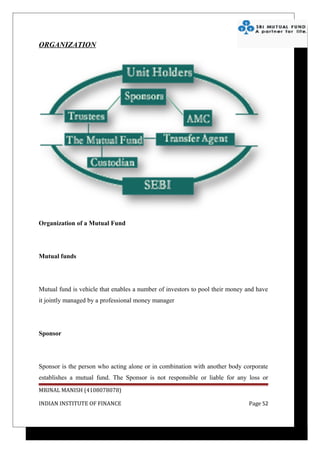 ORGANIZATION




Organization of a Mutual Fund




Mutual funds




Mutual fund is vehicle that enables a number of investors to pool their money and have
it jointly managed by a professional money manager




Sponsor




Sponsor is the person who acting alone or in combination with another body corporate
establishes a mutual fund. The Sponsor is not responsible or liable for any loss or
MRINAL MANISH (4108078078)

INDIAN INSTITUTE OF FINANCE                                                   Page 52
 
