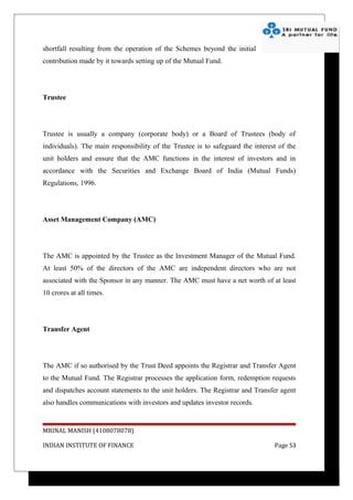 shortfall resulting from the operation of the Schemes beyond the initial
contribution made by it towards setting up of the Mutual Fund.




Trustee




Trustee is usually a company (corporate body) or a Board of Trustees (body of
individuals). The main responsibility of the Trustee is to safeguard the interest of the
unit holders and ensure that the AMC functions in the interest of investors and in
accordance with the Securities and Exchange Board of India (Mutual Funds)
Regulations, 1996.




Asset Management Company (AMC)




The AMC is appointed by the Trustee as the Investment Manager of the Mutual Fund.
At least 50% of the directors of the AMC are independent directors who are not
associated with the Sponsor in any manner. The AMC must have a net worth of at least
10 crores at all times.




Transfer Agent




The AMC if so authorised by the Trust Deed appoints the Registrar and Transfer Agent
to the Mutual Fund. The Registrar processes the application form, redemption requests
and dispatches account statements to the unit holders. The Registrar and Transfer agent
also handles communications with investors and updates investor records.


MRINAL MANISH (4108078078)

INDIAN INSTITUTE OF FINANCE                                                     Page 53
 