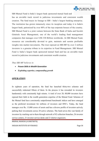 SBI Mutual Fund is India’s largest bank sponsored mutual fund and
has an enviable track record in judicious investments and consistent wealth
creation. The fund traces its lineage to SBI - India’s largest banking enterprise.
The institution has grown immensely since its inception and today it is India's
largest bank, patronized by over 80% of the top corporate houses of the country.
SBI Mutual Fund is a joint venture between the State Bank of India and Société
Générale Asset Management, one of the world’s leading fund management
companies that manages over US$ 330 Billion worldwide. At SBI Mutual Fund,
resources are considerably devoted to gain, maintain and sustain profitable
insights into market movements. The trust reposed on SBI-MF by over 2 million
investors is a genuine tribute to its expertise in Fund Management. SBI Mutual
Fund is India’s largest bank sponsored mutual fund and has an enviable track
record in judicious investments and consistent wealth creation.


Thus SBI-MF believes in
   •   Proven Skills in Wealth Generation

   •   Exploiting expertise, compounding growth



OPERATION


In eighteen years of operation, the fund has launched thirty-two schemes and
successfully redeemed fifteen of them. In the process it has rewarded its investors
handsomely with consistently high returns. A total of over 20, 00,000 investors have
reposed their faith in the wealth generation expertise of the Mutual Fund. Schemes of
the Mutual fund have consistently outperformed benchmark indices and have emerged
as the preferred investment for millions of investors and HNI’s. Today, the fund
manages over Rs. 13,000 crores of assets and has a diverse profile of investors actively
parking their investments across 28 active schemes. The fund serves this vast family of
investors by reaching out to them through network of 82 collection branches, 26 investor
service centers, 21 investor service desks and 21 district organizers.
MRINAL MANISH (4108078078)

INDIAN INSTITUTE OF FINANCE                                                     Page 54
 