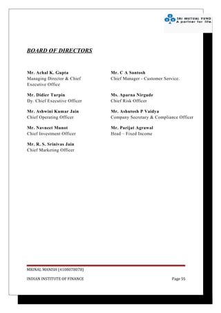 BOARD OF DIRECTORS


Mr. Achal K. Gupta            Mr. C A Santosh
Managing Director & Chief     Chief Manager - Customer Service.
Executive Office

Mr. Didier Turpin             Ms. Aparna Nirgude
Dy. Chief Executive Officer   Chief Risk Officer

Mr. Ashwini Kumar Jain        Mr. Ashutosh P Vaidya
Chief Operating Officer       Company Secretary & Compliance Officer

Mr. Navneet Munot             Mr. Parijat Agrawal
Chief Investment Officer      Head – Fixed Income

Mr. R. S. Srinivas Jain
Chief Marketing Officer




MRINAL MANISH (4108078078)

INDIAN INSTITUTE OF FINANCE                                Page 55
 