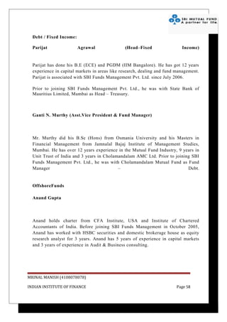 Debt / Fixed Income:

  Parijat                Agrawal               (Head–Fixed                 Income)


  Parijat has done his B.E (ECE) and PGDM (IIM Bangalore). He has got 12 years
  experience in capital markets in areas like research, dealing and fund management.
  Parijat is associated with SBI Funds Management Pvt. Ltd. since July 2006.

  Prior to joining SBI Funds Management Pvt. Ltd., he was with State Bank of
  Mauritius Limited, Mumbai as Head – Treasury.



  Ganti N. Murthy (Asst.Vice President & Fund Manager)



  Mr. Murthy did his B.Sc (Hons) from Osmania University and his Masters in
  Financial Management from Jamnalal Bajaj Institute of Management Studies,
  Mumbai. He has over 12 years experience in the Mutual Fund Industry, 9 years in
  Unit Trust of India and 3 years in Cholamandalam AMC Ltd. Prior to joining SBI
  Funds Management Pvt. Ltd., he was with Cholamandalam Mutual Fund as Fund
  Manager                                  –                               Debt.


  OffshoreFunds

  Anand Gupta



  Anand holds charter from CFA Institute, USA and Institute of Chartered
  Accountants of India. Before joining SBI Funds Management in October 2005,
  Anand has worked with HSBC securities and domestic brokerage house as equity
  research analyst for 3 years. Anand has 5 years of experience in capital markets
  and 3 years of experience in Audit & Business consulting.




MRINAL MANISH (4108078078)

INDIAN INSTITUTE OF FINANCE                                              Page 58
 