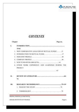 CONTENTS
      Chapter                                                                                                 Page no.

 I.         INTRODUCTION…………………………………………………………
            15-62
        1. WHY COMPARATIVE ANALYSIS OF MUTUAL FUNDS?............15
        2. INTRODUCTION TO MUTUAL FUNDS…………………………….17
        3. INDUSTRY PROFILE…………………………………………………40
        4. COMPANY PROFILE………………………………………………....46
        5. NEW FUND OFFER (SBI GETS)...................................................61
        6. OTHER WORK EXPERIENCE AND LEARNINGS DURING THE
            PROJECT
            ....................................................................................................62


 II.        REVIEW OF LITERATURE…………..………………………………..64-
            74


 III.       RESEARCH METHODOLOGY.......................................................75-119
            1. NEED OF THE STUDY…………………………........................78

            2. TERMINOLOGY……………………………………………….....79


MRINAL MANISH (4108078078)

INDIAN INSTITUTE OF FINANCE                                                                                          Page 6
 