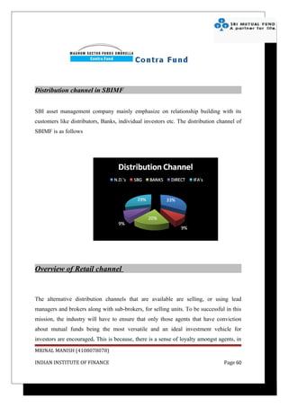 Distribution channel in SBIMF


SBI asset management company mainly emphasize on relationship building with its
customers like distributors, Banks, individual investors etc. The distribution channel of
SBIMF is as follows




Overview of Retail channel


The alternative distribution channels that are available are selling, or using lead
managers and brokers along with sub-brokers, for selling units. To be successful in this
mission, the industry will have to ensure that only those agents that have conviction
about mutual funds being the most versatile and an ideal investment vehicle for
investors are encouraged. This is because, there is a sense of loyalty amongst agents, in
MRINAL MANISH (4108078078)

INDIAN INSTITUTE OF FINANCE                                                      Page 60
 