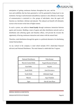anticipation of getting continuous business throughout the year, and the
trust and credibility that has been generated or will be generated by being loyal to one
institution. Savings in advertisement and publicity expenses is also affected, as the target
of communication is restricted to a few groups of individuals, since the agent will
function as a facilitator, informer and educator. The reduced cost benefit will ultimately
accrue to the investor in the form of higher returns.

In such a system, one achieves brand loyalty through continuous interaction between
agents and investors. Building a team of agents and other distribution network such as
distribution and collecting agents and franchise offices, will provide the investor the
opportunity of having continuous interaction and contact with the mutual fund.

Therefore, retail distribution through the agents is a preferred alternative for distributing
mutual fund products.

As my vertical in the company is retail which includes IFA’s (Individual financial
advisors) and National Distributors. The retail channel is subdivided into 5 regions.




                     National Distributors                    Nitin Kumar

                     West & Central Delhi               Yogesh Kumar & Sumit

                           East Delhi                            Suyash

                          South Delhi                       Amit Srivastava

                          North Delhi                     Abhishek Singh

                             Meerut                          Ajay Chauhan

                              Agra                         Jitin & Amir Raza




MRINAL MANISH (4108078078)

INDIAN INSTITUTE OF FINANCE                                                          Page 61
 