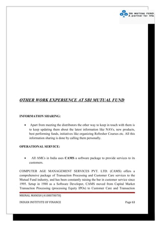 OTHER WORK EXPERIENCE AT SBI MUTUAL FUND


INFORMATION SHARING:

   •    Apart from meeting the distributors the other way to keep in touch with them is
       to keep updating them about the latest information like NAVs, new products,
       best performing funds, initiatives like organizing Refresher Courses etc. All this
       information sharing is done by calling them personally.

OPERATIONAL SERVICE:


   •    All AMCs in India uses CAMS a software package to provide services to its
       customers.

COMPUTER AGE MANAGEMENT SERVICES PVT. LTD. (CAMS) offers a
comprehensive package of Transaction Processing and Customer Care services to the
Mutual Fund industry, and has been constantly raising the bar in customer service since
1995. Setup in 1988 as a Software Developer, CAMS moved from Capital Market
Transaction Processing (processing Equity IPOs) to Customer Care and Transaction

MRINAL MANISH (4108078078)

INDIAN INSTITUTE OF FINANCE                                                      Page 63
 