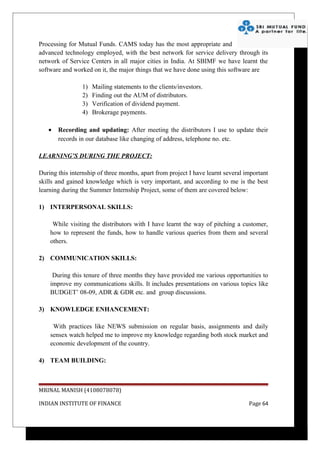 Processing for Mutual Funds. CAMS today has the most appropriate and
advanced technology employed, with the best network for service delivery through its
network of Service Centers in all major cities in India. At SBIMF we have learnt the
software and worked on it, the major things that we have done using this software are

                 1)   Mailing statements to the clients/investors.
                 2)   Finding out the AUM of distributors.
                 3)   Verification of dividend payment.
                 4)   Brokerage payments.

   •   Recording and updating: After meeting the distributors I use to update their
       records in our database like changing of address, telephone no. etc.

LEARNING’S DURING THE PROJECT:

During this internship of three months, apart from project I have learnt several important
skills and gained knowledge which is very important, and according to me is the best
learning during the Summer Internship Project, some of them are covered below:

1) INTERPERSONAL SKILLS:

     While visiting the distributors with I have learnt the way of pitching a customer,
    how to represent the funds, how to handle various queries from them and several
    others.

2) COMMUNICATION SKILLS:

     During this tenure of three months they have provided me various opportunities to
    improve my communications skills. It includes presentations on various topics like
    BUDGET’ 08-09, ADR & GDR etc. and group discussions.

3) KNOWLEDGE ENHANCEMENT:

     With practices like NEWS submission on regular basis, assignments and daily
    sensex watch helped me to improve my knowledge regarding both stock market and
    economic development of the country.

4) TEAM BUILDING:



MRINAL MANISH (4108078078)

INDIAN INSTITUTE OF FINANCE                                                       Page 64
 