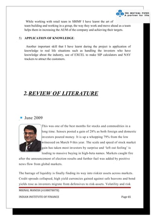 While working with retail team in SBIMF I have learnt the art of
    team building and working in a group, the way they work and move ahead as a team
    helps them in increasing the AUM of the company and achieving their targets.

5) APPLICATION OF KNOWLEDGE:

      Another important skill that I have learnt during the project is application of
    knowledge to real life situations such as handling the investors who have
    knowledge about the industry, use of EXCEL to make SIP calculators and NAV
    trackers to attract the customers.




   2.REVIEW OF LITERATURE



    June 2009
                 This was one of the best months for stocks and commodities in a
                 long time. Sensex posted a gain of 28% as both foreign and domestic
                 investors poured money. It is up a whopping 79% from the low
                 witnessed on March 9 this year. The scale and speed of stock market
                 gain has taken most investors by surprise and ‘left out feeling’ is
                 leading to massive buying in high-beta names. Markets caught fire
after the announcement of election results and further fuel was added by positive
news flow from global markets.

The barrage of liquidity is finally finding its way into riskier assets across markets.
Credit spreads collapsed, high yield currencies gained against safe heavens and bond
yields rose as investors migrate from defensives to risk-assets. Volatility and risk
MRINAL MANISH (4108078078)

INDIAN INSTITUTE OF FINANCE                                                   Page 65
 