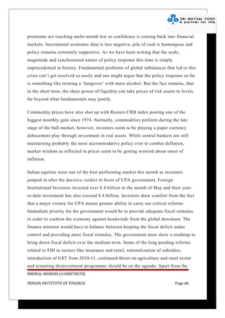 premiums are touching multi-month low as confidence is coming back into financial
markets. Incremental economic data is less negative, pile of cash is humongous and
policy remains extremely supportive. As we have been writing that the scale,
magnitude and synchronized nature of policy response this time is simply
unprecedented in history. Fundamental problems of global imbalances that led to this
crisis can’t get resolved so easily and one might argue that the policy response so far
is something like treating a ‘hangover’ with more alcohol. But the fact remains, that
in the short term, the sheer power of liquidity can take prices of risk assets to levels
far beyond what fundamentals may justify.

Commodity prices have also shot up with Reuters CRB index posting one of the
biggest monthly gain since 1974. Normally, commodities perform during the late
stage of the bull market, however, investors seem to be playing a paper currency
debasement play through investment in real assets. While central bankers are still
maintaining probably the most accommodative policy ever to combat deflation,
market wisdom as reflected in prices seem to be getting worried about onset of
inflation.

Indian equities were one of the best performing market this month as investors
jumped in after the decisive verdict in favor of UPA government. Foreign
Institutional Investors invested over $ 4 billion in the month of May and their year-
to-date investment has also crossed $ 4 billion. Investors draw comfort from the fact
that a major victory for UPA means greater ability to carry out critical reforms.
Immediate priority for the government would be to provide adequate fiscal stimulus
in order to cushion the economy against headwinds from the global downturn. The
finance minister would have to balance between keeping the fiscal deficit under
control and providing more fiscal stimulus. The government must show a roadmap to
bring down fiscal deficit over the medium term. Some of the long pending reforms
related to FDI in sectors like insurance and retail, rationalization of subsidies,
introduction of GST from 2010-11, continued thrust on agriculture and rural sector
and restarting disinvestment programme should be on the agenda. Apart from the
MRINAL MANISH (4108078078)

INDIAN INSTITUTE OF FINANCE                                                   Page 66
 