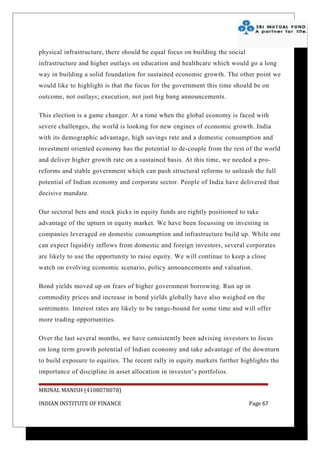 physical infrastructure, there should be equal focus on building the social
infrastructure and higher outlays on education and healthcare which would go a long
way in building a solid foundation for sustained economic growth. The other point we
would like to highlight is that the focus for the government this time should be on
outcome, not outlays; execution, not just big bang announcements.

This election is a game changer. At a time when the global economy is faced with
severe challenges, the world is looking for new engines of economic growth. India
with its demographic advantage, high savings rate and a domestic consumption and
investment oriented economy has the potential to de-couple from the rest of the world
and deliver higher growth rate on a sustained basis. At this time, we needed a pro-
reforms and stable government which can push structural reforms to unleash the full
potential of Indian economy and corporate sector. People of India have delivered that
decisive mandate.

Our sectoral bets and stock picks in equity funds are rightly positioned to take
advantage of the upturn in equity market. We have been focussing on investing in
companies leveraged on domestic consumption and infrastructure build up. While one
can expect liquidity inflows from domestic and foreign investors, several corporates
are likely to use the opportunity to raise equity. We will continue to keep a close
watch on evolving economic scenario, policy announcements and valuation.

Bond yields moved up on fears of higher government borrowing. Run up in
commodity prices and increase in bond yields globally have also weighed on the
sentiments. Interest rates are likely to be range-bound for some time and will offer
more trading opportunities.

Over the last several months, we have consistently been advising investors to focus
on long term growth potential of Indian economy and take advantage of the downturn
to build exposure to equities. The recent rally in equity markets further highlights the
importance of discipline in asset allocation in investor’s portfolios.

MRINAL MANISH (4108078078)

INDIAN INSTITUTE OF FINANCE                                                   Page 67
 
