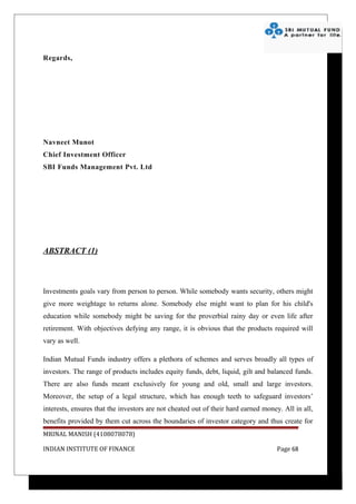 Regards,




Navneet Munot
Chief Investment Officer
SBI Funds Management Pvt. Ltd




ABSTRACT (1)



Investments goals vary from person to person. While somebody wants security, others might
give more weightage to returns alone. Somebody else might want to plan for his child's
education while somebody might be saving for the proverbial rainy day or even life after
retirement. With objectives defying any range, it is obvious that the products required will
vary as well.

Indian Mutual Funds industry offers a plethora of schemes and serves broadly all types of
investors. The range of products includes equity funds, debt, liquid, gilt and balanced funds.
There are also funds meant exclusively for young and old, small and large investors.
Moreover, the setup of a legal structure, which has enough teeth to safeguard investors’
interests, ensures that the investors are not cheated out of their hard earned money. All in all,
benefits provided by them cut across the boundaries of investor category and thus create for
MRINAL MANISH (4108078078)

INDIAN INSTITUTE OF FINANCE                                                         Page 68
 