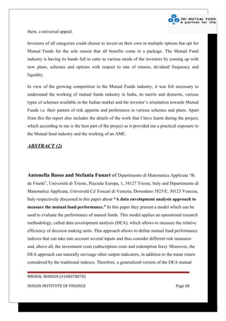 them, a universal appeal.

Investors of all categories could choose to invest on their own in multiple options but opt for
Mutual Funds for the sole reason that all benefits come in a package. The Mutual Fund
industry is having its hands full to cater to various needs of the investors by coming up with
new plans, schemes and options with respect to rate of returns, dividend frequency and
liquidity.

In view of the growing competition in the Mutual Funds industry, it was felt necessary to
understand the working of mutual funds industry in India, its merits and demerits, various
types of schemes available in the Indian market and the investor’s orientation towards Mutual
Funds i.e. their pattern of risk appetite and preferences in various schemes and plans. Apart
from this the report also includes the details of the work that I have learnt during the project,
which according to me is the best part of the project as it provided me a practical exposure to
the Mutual fund industry and the working of an AMC.

ABSTRACT (2)




Antonella Basso and Stefania Funari of Dipartimento di Matematica Applicata “B.
de Finetti”, Università di Trieste, Piazzale Europa, 1, 34127 Trieste, Italy and Dipartimento di
Matematica Applicata, Università Ca' Foscari di Venezia, Dorsoduro 3825/E, 30123 Venezia,
Italy respectively discussed in this paper about “A data envelopment analysis approach to
measure the mutual fund performance.” In this paper they present a model which can be
used to evaluate the performance of mutual funds. This model applies an operational research
methodology, called data envelopment analysis (DEA), which allows to measure the relative
efficiency of decision making units. This approach allows to define mutual fund performance
indexes that can take into account several inputs and thus consider different risk measures
and, above all, the investment costs (subscription costs and redemption fees). Moreover, the
DEA approach can naturally envisage other output indicators, in addition to the mean return
considered by the traditional indexes. Therefore, a generalized version of the DEA mutual


MRINAL MANISH (4108078078)

INDIAN INSTITUTE OF FINANCE                                                         Page 69
 