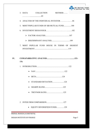3. DATA                    COLLECTION                           METHOD…….
             …………........................85

         4. ANALYSIS OF THE INDIVIDUAL INVESTOR…….………….86

         5. MOST POPULAR FUNDS OF SBI MUTUAL FUND................100

         6. INVESTMENT BEHAVIOUR……….……………………..........102

                   FACTOR ANALYSIS...................................................107

                   DISCRIMINANT ANALYSIS.......................................109

         7. MOST POPULAR FUND HOUSE IN TERMS OF HIGHEST
             INVESTMENT........................................................................119




 IV.     COMAPARRATIVE ANALYSIS……..………………………….........121-
         176

         1. INTRODUCTION....................................................................122

                       •    NAV..............................................................122

                       •    BETA.......................................................124

                       •    STANDARD DEVIATION.........................124

                       •    SHARPE RATIO.......................................125

                       •    TREYNOR RATIO....................................125




         2. INTER FIRM COMPARISION....................................127

                       •   EQUITY DIVERSIFIED FUNDS................129


MRINAL MANISH (4108078078)

INDIAN INSTITUTE OF FINANCE                                                                          Page 7
 