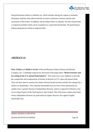 fund performance indexes is defined, too, which includes among the outputs a stochastic
dominance indicator that reflects both the investors' preference structure and the time
occurrence of the returns. In addition, the procedure allows to identify, for each mutual fund,
a composite portfolio which can be considered as a particular benchmark. The performance
indexes proposed are tested on empirical data.




ABSTRACT (3)




Peter Tufano and Mathew Sevick of Harvard Business School, Boston and Monitor
Company, Inc., Cambridge respectively discussed in this paper about “Board structure and
fee-setting in the U.S. mutual fund industry”. This study uses a new database to describe
the composition and compensation of boards of directors of U.S. open-end mutual funds.
They use these data to examine the relation between board structure and the fees charged by a
fund to its shareholders. They find that shareholder fees are lower when fund boards are
smaller, have a greater fraction of independent directors, and are composed of directors who
sit on a large fraction of the fund sponsor's other boards. They find some evidence that funds
whose independent directors are paid relatively higher directors' fees approve higher
shareholder fees.




MRINAL MANISH (4108078078)

INDIAN INSTITUTE OF FINANCE                                                        Page 70
 