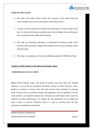 NEED OF THE STUDY:

   •   The need of the study aimed to know the awareness in the public about the
       various products and services provided by S.B.I-Mutual Fund.


   •   A study was also conducted to measure the performance of various funds on the
       basis of various performance measuring ratios such as Sharpe ratio, total expense
       ratio, standard deviation, Beta and R-squared.


   •   The study was basically undertaken to understand the financial needs of the
       customer and to provide or suggest them products and services according to their
       financial needs.


   •   The study was undertaken to find out the Banking channel at SBI Mutual Fund.




Analysis of the funds on the Basis of various ratios.

PERFORMANCE EVALUATION




Mutual Fund industry today, with about 34 players and more than five hundred
schemes, is one of the most preferred investment avenues in India. However, with a
plethora of schemes to choose from, the retail investor faces problems in selecting
funds. Factors such as investment strategy and management style are qualitative, but the
funds record is an important indicator too. Though past performance alone cannot be
indicative of future performance, it is, frankly, the only quantitative way to judge how
good a fund is at present. Therefore, there is a need to correctly assess the past
performance of different mutual funds.


MRINAL MANISH (4108078078)

INDIAN INSTITUTE OF FINANCE                                                     Page 77
 