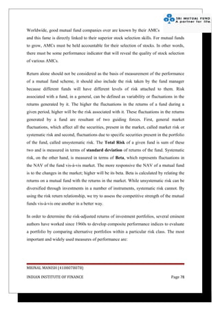Worldwide, good mutual fund companies over are known by their AMCs
and this fame is directly linked to their superior stock selection skills. For mutual funds
to grow, AMCs must be held accountable for their selection of stocks. In other words,
there must be some performance indicator that will reveal the quality of stock selection
of various AMCs.

Return alone should not be considered as the basis of measurement of the performance
of a mutual fund scheme, it should also include the risk taken by the fund manager
because different funds will have different levels of risk attached to them. Risk
associated with a fund, in a general, can be defined as variability or fluctuations in the
returns generated by it. The higher the fluctuations in the returns of a fund during a
given period, higher will be the risk associated with it. These fluctuations in the returns
generated by a fund are resultant of two guiding forces. First, general market
fluctuations, which affect all the securities, present in the market, called market risk or
systematic risk and second, fluctuations due to specific securities present in the portfolio
of the fund, called unsystematic risk. The Total Risk of a given fund is sum of these
two and is measured in terms of standard deviation of returns of the fund. Systematic
risk, on the other hand, is measured in terms of Beta, which represents fluctuations in
the NAV of the fund vis-à-vis market. The more responsive the NAV of a mutual fund
is to the changes in the market; higher will be its beta. Beta is calculated by relating the
returns on a mutual fund with the returns in the market. While unsystematic risk can be
diversified through investments in a number of instruments, systematic risk cannot. By
using the risk return relationship, we try to assess the competitive strength of the mutual
funds vis-à-vis one another in a better way.

In order to determine the risk-adjusted returns of investment portfolios, several eminent
authors have worked since 1960s to develop composite performance indices to evaluate
a portfolio by comparing alternative portfolios within a particular risk class. The most
important and widely used measures of performance are:




MRINAL MANISH (4108078078)

INDIAN INSTITUTE OF FINANCE                                                         Page 78
 