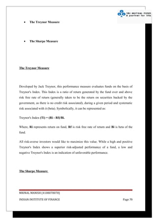 •    The Treynor Measure




   •    The Sharpe Measure




The Treynor Measure




Developed by Jack Treynor, this performance measure evaluates funds on the basis of
Treynor's Index. This Index is a ratio of return generated by the fund over and above
risk free rate of return (generally taken to be the return on securities backed by the
government, as there is no credit risk associated), during a given period and systematic
risk associated with it (beta). Symbolically, it can be represented as:

Treynor's Index (Ti) = (Ri - Rf)/Bi.

Where, Ri represents return on fund, Rf is risk free rate of return and Bi is beta of the
fund.

All risk-averse investors would like to maximize this value. While a high and positive
Treynor's Index shows a superior risk-adjusted performance of a fund, a low and
negative Treynor's Index is an indication of unfavorable performance.




The Sharpe Measure




MRINAL MANISH (4108078078)

INDIAN INSTITUTE OF FINANCE                                                      Page 79
 
