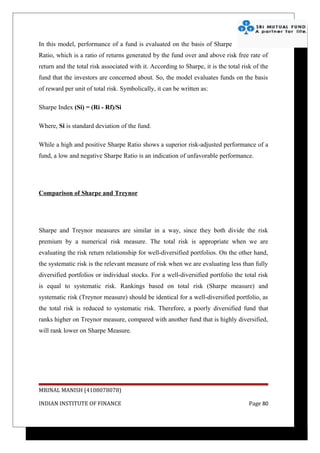 In this model, performance of a fund is evaluated on the basis of Sharpe
Ratio, which is a ratio of returns generated by the fund over and above risk free rate of
return and the total risk associated with it. According to Sharpe, it is the total risk of the
fund that the investors are concerned about. So, the model evaluates funds on the basis
of reward per unit of total risk. Symbolically, it can be written as:

Sharpe Index (Si) = (Ri - Rf)/Si

Where, Si is standard deviation of the fund.

While a high and positive Sharpe Ratio shows a superior risk-adjusted performance of a
fund, a low and negative Sharpe Ratio is an indication of unfavorable performance.




Comparison of Sharpe and Treynor




Sharpe and Treynor measures are similar in a way, since they both divide the risk
premium by a numerical risk measure. The total risk is appropriate when we are
evaluating the risk return relationship for well-diversified portfolios. On the other hand,
the systematic risk is the relevant measure of risk when we are evaluating less than fully
diversified portfolios or individual stocks. For a well-diversified portfolio the total risk
is equal to systematic risk. Rankings based on total risk (Sharpe measure) and
systematic risk (Treynor measure) should be identical for a well-diversified portfolio, as
the total risk is reduced to systematic risk. Therefore, a poorly diversified fund that
ranks higher on Treynor measure, compared with another fund that is highly diversified,
will rank lower on Sharpe Measure.




MRINAL MANISH (4108078078)

INDIAN INSTITUTE OF FINANCE                                                           Page 80
 