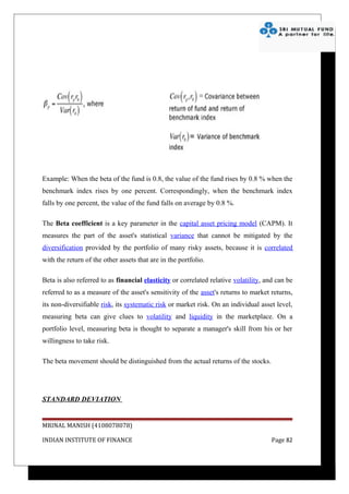 Example: When the beta of the fund is 0.8, the value of the fund rises by 0.8 % when the
benchmark index rises by one percent. Correspondingly, when the benchmark index
falls by one percent, the value of the fund falls on average by 0.8 %.

The Beta coefficient is a key parameter in the capital asset pricing model (CAPM). It
measures the part of the asset's statistical variance that cannot be mitigated by the
diversification provided by the portfolio of many risky assets, because it is correlated
with the return of the other assets that are in the portfolio.

Beta is also referred to as financial elasticity or correlated relative volatility, and can be
referred to as a measure of the asset's sensitivity of the asset's returns to market returns,
its non-diversifiable risk, its systematic risk or market risk. On an individual asset level,
measuring beta can give clues to volatility and liquidity in the marketplace. On a
portfolio level, measuring beta is thought to separate a manager's skill from his or her
willingness to take risk.

The beta movement should be distinguished from the actual returns of the stocks.




STANDARD DEVIATION


MRINAL MANISH (4108078078)

INDIAN INSTITUTE OF FINANCE                                                           Page 82
 