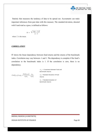Statistic that measures the tendency of data to be spread out. Accountants can make
important inferences from past data with this measure. The standard deviation, denoted
with S and read as sigma, is defined as follows:




CORRELATION



IT shows the linear dependency between fund returns and the returns of the benchmark
index. Correlation may vary between -1 and 1. The dependency is complete if the fund’s
correlation to the benchmark index is 1. If the correlation is zero, there is no
dependency.




MRINAL MANISH (4108078078)

INDIAN INSTITUTE OF FINANCE                                                   Page 83
 