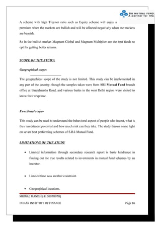 A scheme with high Treynor ratio such as Equity scheme will enjoy a
premium when the markets are bullish and will be affected negatively when the markets
are bearish.

So in the bullish market Magnum Global and Magnum Multiplier are the best funds to
opt for getting better returns.



SCOPE OF THE STUDY:

Geographical scope-

The geographical scope of the study is not limited. This study can be implemented in
any part of the country; though the samples taken were from SBI Mutual Fund branch
office at Barakhamba Road, and various banks in the west Delhi region were visited to
know their response.



Functional scope-

This study can be used to understand the behavioral aspect of people who invest, what is
their investment potential and how much risk can they take. The study throws some light
on seven best performing schemes of S.B.I-Mutual Fund.


LIMITATIONS OF THE STUDY

    •   Limited information through secondary research report is basic hindrance in
        finding out the true results related to investments in mutual fund schemes by an
        investor.


    •   Limited time was another constraint.


    •   Geographical locations.

MRINAL MANISH (4108078078)

INDIAN INSTITUTE OF FINANCE                                                     Page 86
 