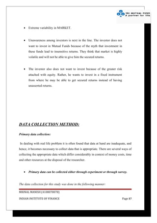•   Extreme variability in MARKET.


   •   Unawareness among investors is next in the line. The investor does not
       want to invest in Mutual Funds because of the myth that investment in
       these funds lead to insensitive returns. They think that market is highly
       volatile and will not be able to give him the secured returns.


   •   The investor also does not want to invest because of the greater risk
       attached with equity. Rather, he wants to invest in a fixed instrument
       from where he may be able to get secured returns instead of having
       unasserted returns.




DATA COLLECTION METHOD:

Primary data collection:

In dealing with real life problem it is often found that data at hand are inadequate, and
hence, it becomes necessary to collect data that is appropriate. There are several ways of
collecting the appropriate data which differ considerably in context of money costs, time
and other resources at the disposal of the researcher.


   •   Primary data can be collected either through experiment or through survey.


The data collection for this study was done in the following manner:

MRINAL MANISH (4108078078)

INDIAN INSTITUTE OF FINANCE                                                        Page 87
 