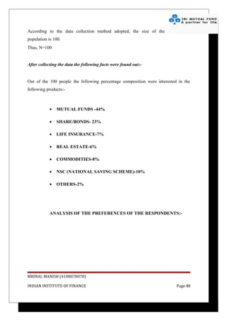 According to the data collection method adopted, the size of the
population is 100.
Thus, N=100


After collecting the data the following facts were found out:-


Out of the 100 people the following percentage composition were interested in the
following products:-



            •   MUTUAL FUNDS -44%

            •   SHARE/BONDS- 23%

            •   LIFE INSURANCE-7%

            •   REAL ESTATE-6%

            •   COMMODITIES-8%

            •   NSC (NATIONAL SAVING SCHEME)-10%

            •   OTHERS-2%




            ANALYSIS OF THE PREFERENCES OF THE RESPONDENTS:-




MRINAL MANISH (4108078078)

INDIAN INSTITUTE OF FINANCE                                               Page 89
 