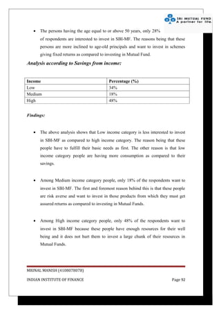 •   The persons having the age equal to or above 50 years, only 28%
       of respondents are interested to invest in SBI-MF. The reasons being that these
       persons are more inclined to age-old principals and want to invest in schemes
       giving fixed returns as compared to investing in Mutual Fund.

Analysis according to Savings from income:


Income                                       Percentage (%)
Low                                          34%
Medium                                       18%
High                                         48%


Findings:


   •   The above analysis shows that Low income category is less interested to invest
       in SBI-MF as compared to high income category. The reason being that these
       people have to fulfill their basic needs as first. The other reason is that low
       income category people are having more consumption as compared to their
       savings.


   •   Among Medium income category people, only 18% of the respondents want to
       invest in SBI-MF. The first and foremost reason behind this is that these people
       are risk averse and want to invest in those products from which they must get
       assured returns as compared to investing in Mutual Funds.


   •   Among High income category people, only 48% of the respondents want to
       invest in SBI-MF because these people have enough resources for their well
       being and it does not hurt them to invest a large chunk of their resources in
       Mutual Funds.




MRINAL MANISH (4108078078)

INDIAN INSTITUTE OF FINANCE                                                    Page 92
 
